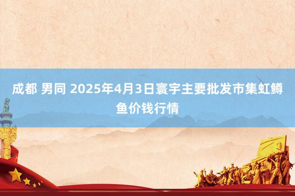 成都 男同 2025年4月3日寰宇主要批发市集虹鳟鱼价钱行情