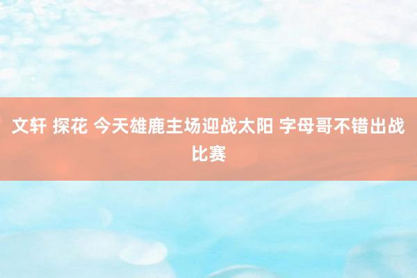 文轩 探花 今天雄鹿主场迎战太阳 字母哥不错出战比赛