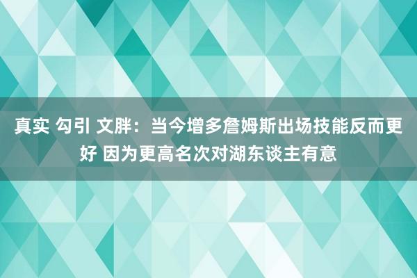 真实 勾引 文胖：当今增多詹姆斯出场技能反而更好 因为更高名次对湖东谈主有意
