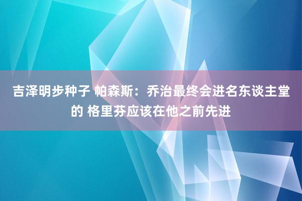吉泽明步种子 帕森斯：乔治最终会进名东谈主堂的 格里芬应该在他之前先进