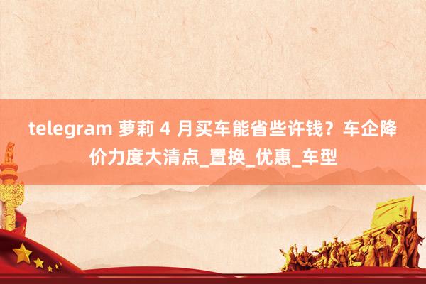 telegram 萝莉 4 月买车能省些许钱？车企降价力度大清点_置换_优惠_车型