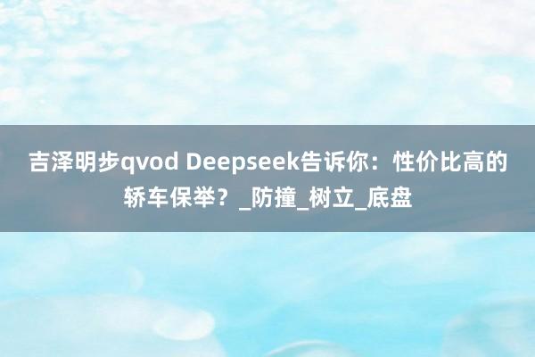 吉泽明步qvod Deepseek告诉你：性价比高的轿车保举？_防撞_树立_底盘