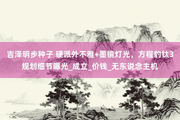 吉泽明步种子 硬派外不雅+墨镜灯光，方程豹钛3规划细节曝光_成立_价钱_无东说念主机