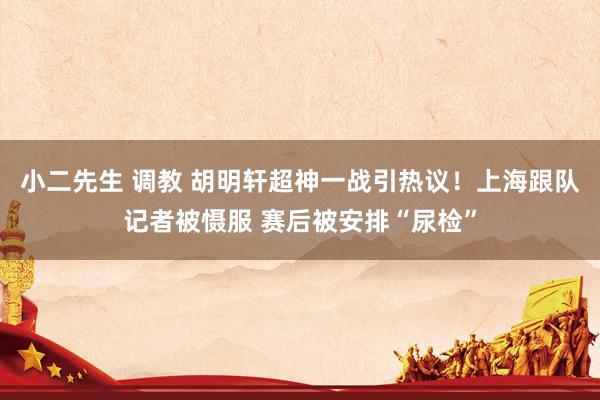 小二先生 调教 胡明轩超神一战引热议！上海跟队记者被慑服 赛后被安排“尿检”