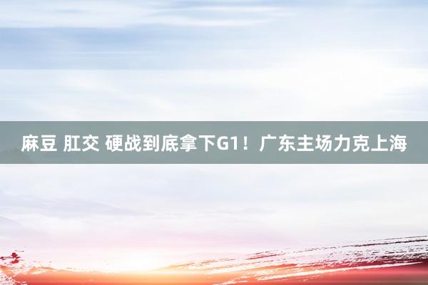 麻豆 肛交 硬战到底拿下G1！广东主场力克上海