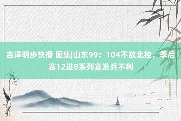 吉泽明步快播 图集|山东99：104不敌北控，季后赛12进8系列赛发兵不利