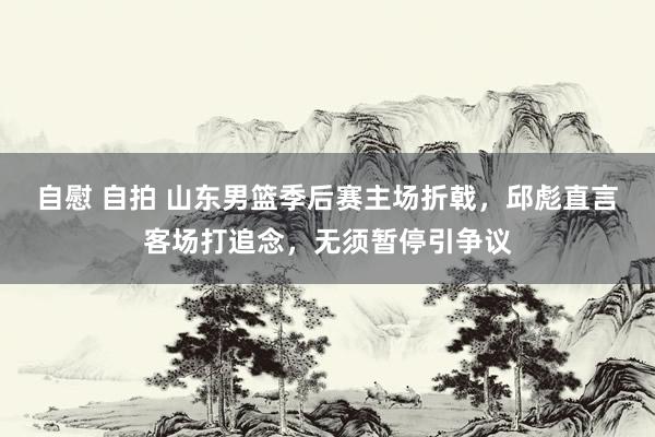 自慰 自拍 山东男篮季后赛主场折戟，邱彪直言客场打追念，无须暂停引争议