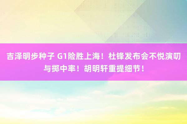 吉泽明步种子 G1险胜上海！杜锋发布会不悦演叨与掷中率！胡明轩重提细节！