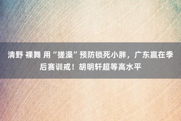 清野 裸舞 用“搓澡”预防锁死小胖，广东赢在季后赛训戒！胡明轩超等高水平