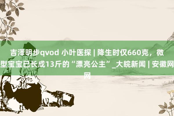 吉泽明步qvod 小叶医探 | 降生时仅660克，微型宝宝已长成13斤的“漂亮公主”_大皖新闻 | 安徽网