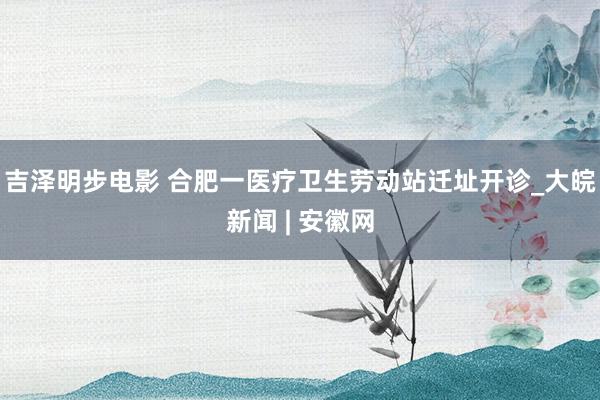 吉泽明步电影 合肥一医疗卫生劳动站迁址开诊_大皖新闻 | 安徽网