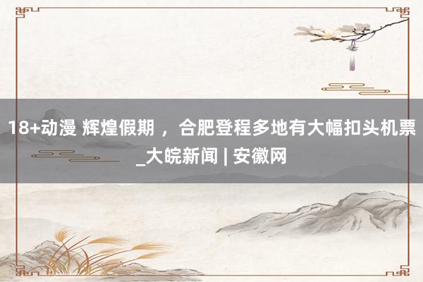 18+动漫 辉煌假期 ，合肥登程多地有大幅扣头机票_大皖新闻 | 安徽网