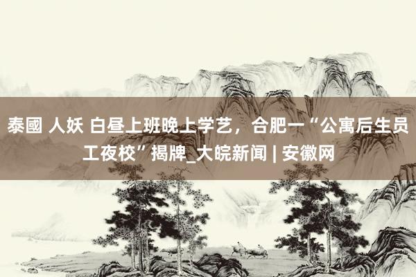 泰國 人妖 白昼上班晚上学艺，合肥一“公寓后生员工夜校”揭牌_大皖新闻 | 安徽网