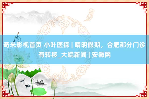 奇米影视首页 小叶医探 | 晴明假期，合肥部分门诊有转移_大皖新闻 | 安徽网