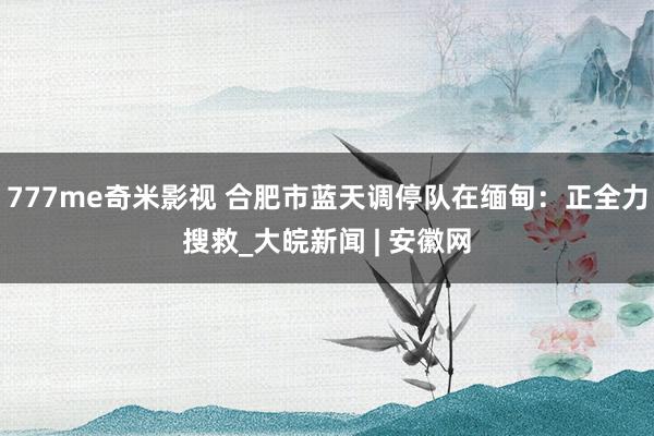 777me奇米影视 合肥市蓝天调停队在缅甸：正全力搜救_大皖新闻 | 安徽网