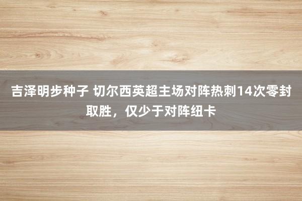 吉泽明步种子 切尔西英超主场对阵热刺14次零封取胜，仅少于对阵纽卡