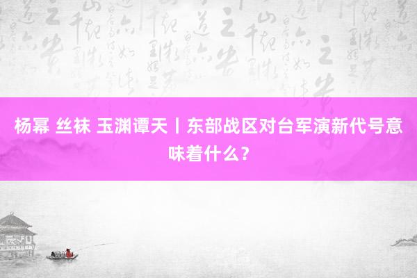 杨幂 丝袜 玉渊谭天丨东部战区对台军演新代号意味着什么？
