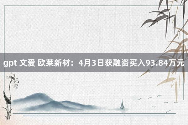 gpt 文爱 欧莱新材：4月3日获融资买入93.84万元