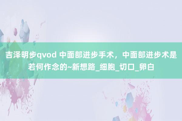吉泽明步qvod 中面部进步手术，中面部进步术是若何作念的~新想路_细胞_切口_卵白