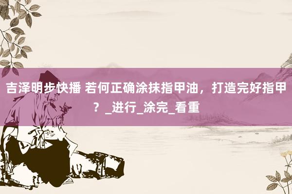 吉泽明步快播 若何正确涂抹指甲油，打造完好指甲？_进行_涂完_看重