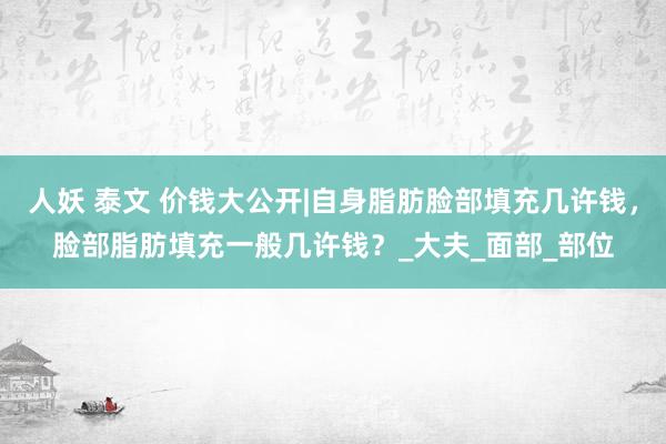 人妖 泰文 价钱大公开|自身脂肪脸部填充几许钱，脸部脂肪填充一般几许钱？_大夫_面部_部位