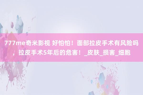 777me奇米影视 好怕怕！面部拉皮手术有风险吗，拉皮手术5年后的危害！_皮肤_损害_细胞