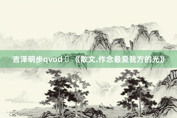 吉泽明步qvod ​《散文.作念最爱我方的光》