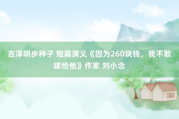 吉泽明步种子 短篇演义《因为260块钱，我不敢嫁给他》作家 刘小念