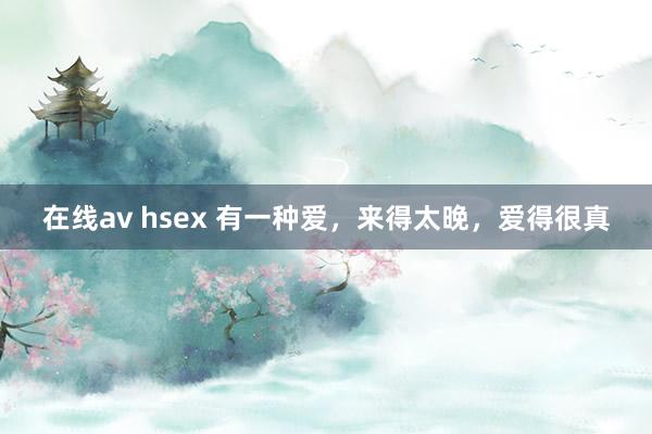 在线av hsex 有一种爱，来得太晚，爱得很真