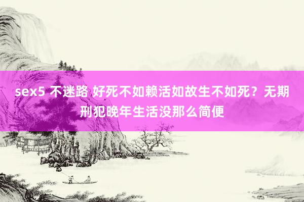 sex5 不迷路 好死不如赖活如故生不如死？无期刑犯晚年生活没那么简便