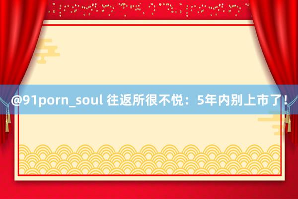 @91porn_soul 往返所很不悦：5年内别上市了！