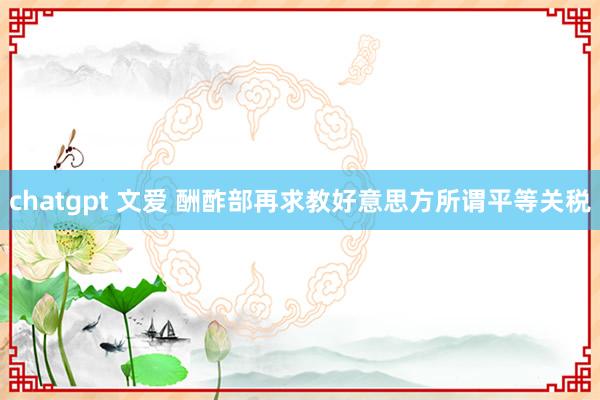 chatgpt 文爱 酬酢部再求教好意思方所谓平等关税