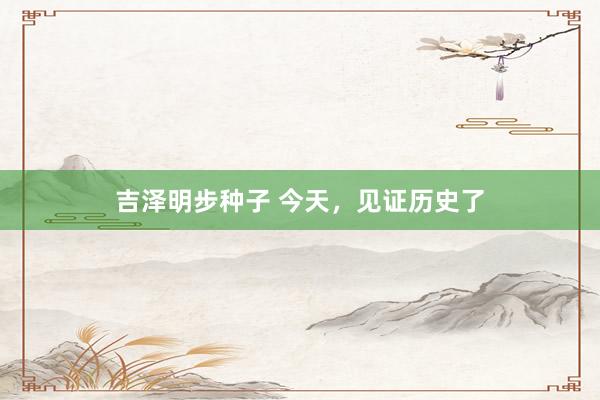 吉泽明步种子 今天，见证历史了