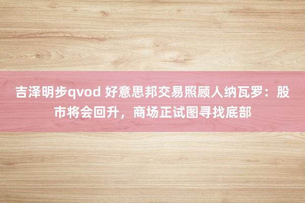 吉泽明步qvod 好意思邦交易照顾人纳瓦罗：股市将会回升，商场正试图寻找底部