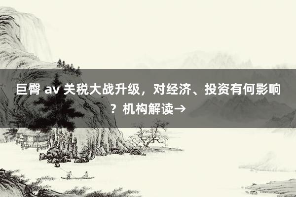 巨臀 av 关税大战升级，对经济、投资有何影响？机构解读→