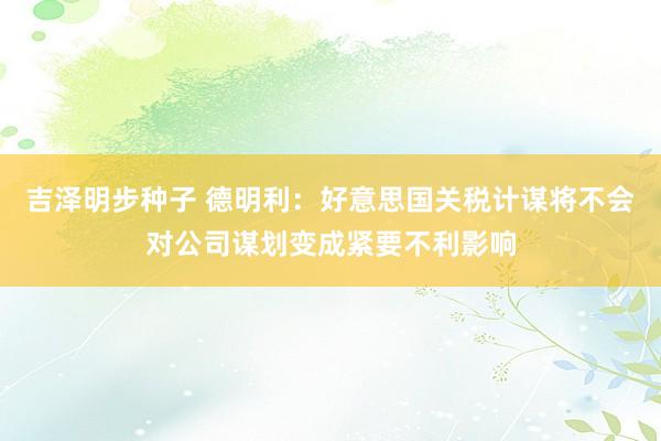 吉泽明步种子 德明利：好意思国关税计谋将不会对公司谋划变成紧要不利影响
