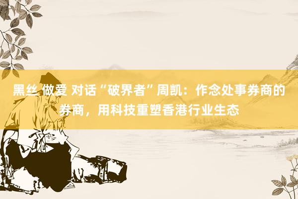 黑丝 做爱 对话“破界者”周凯：作念处事券商的券商，用科技重塑香港行业生态