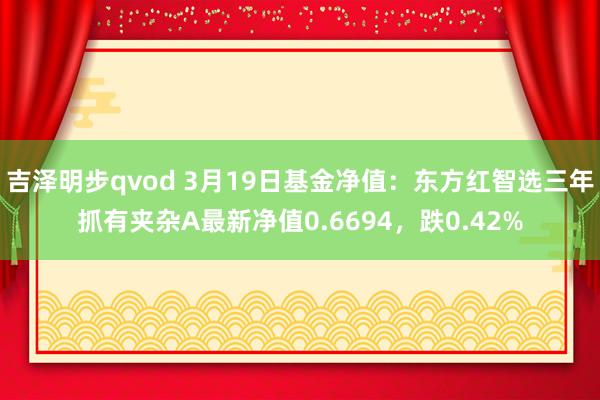 吉泽明步qvod 3月19日基金净值：东方红智选三年抓有夹杂A最新净值0.6694，跌0.42%