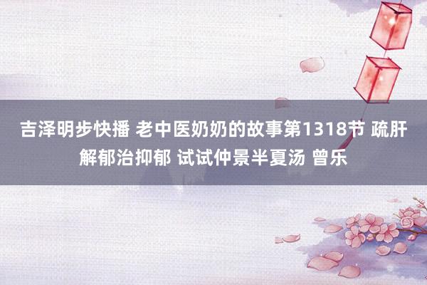 吉泽明步快播 老中医奶奶的故事第1318节 疏肝解郁治抑郁 试试仲景半夏汤 曾乐