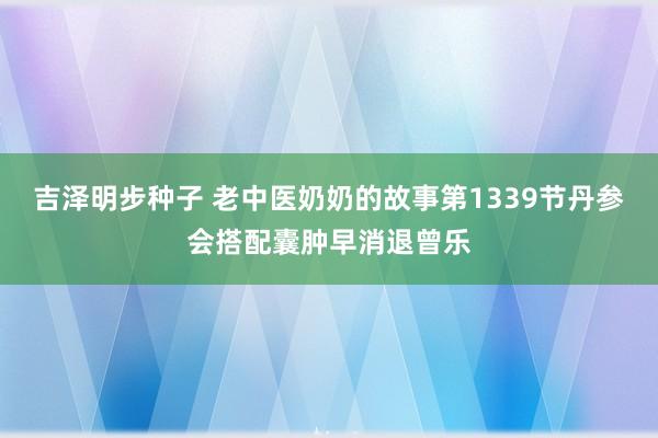 吉泽明步种子 老中医奶奶的故事第1339节丹参会搭配囊肿早消退曾乐