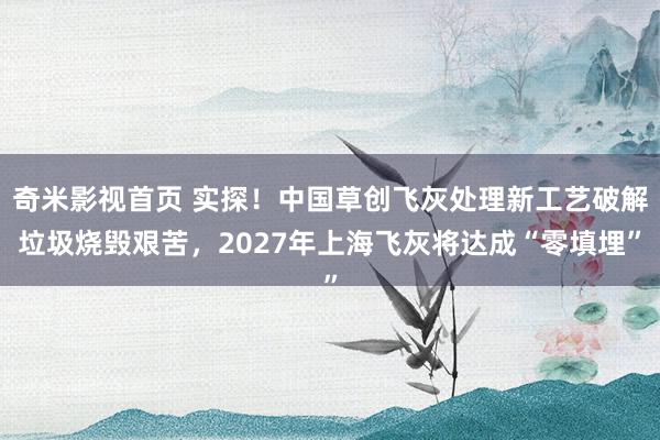 奇米影视首页 实探！中国草创飞灰处理新工艺破解垃圾烧毁艰苦，2027年上海飞灰将达成“零填埋”