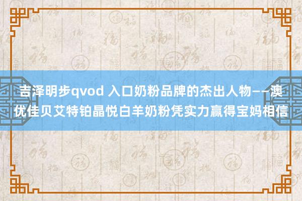 吉泽明步qvod 入口奶粉品牌的杰出人物——澳优佳贝艾特铂晶悦白羊奶粉凭实力赢得宝妈相信