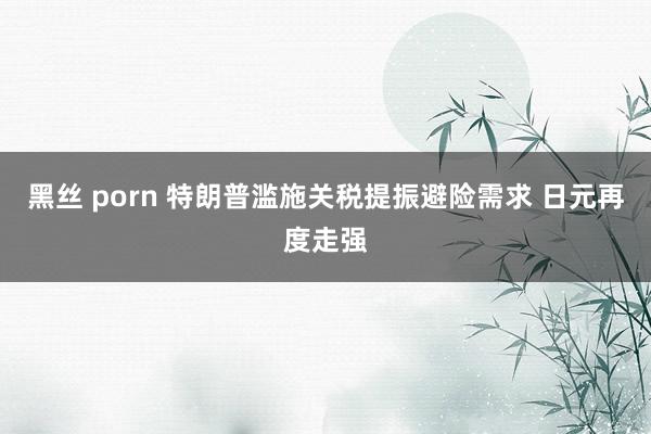 黑丝 porn 特朗普滥施关税提振避险需求 日元再度走强