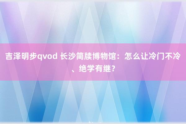 吉泽明步qvod 长沙简牍博物馆：怎么让冷门不冷、绝学有继？
