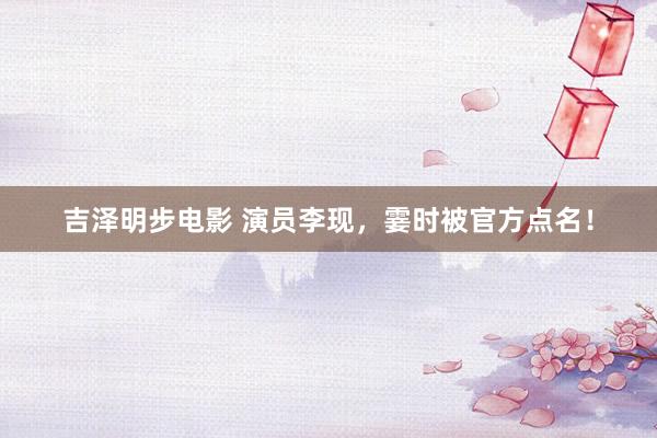 吉泽明步电影 演员李现，霎时被官方点名！