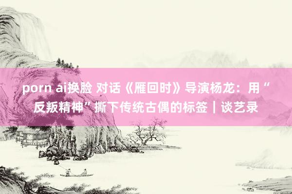 porn ai换脸 对话《雁回时》导演杨龙：用“反叛精神”撕下传统古偶的标签｜谈艺录