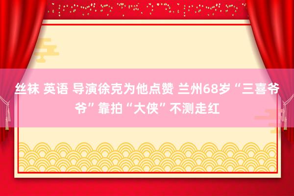 丝袜 英语 导演徐克为他点赞 兰州68岁“三喜爷爷”靠拍“大侠”不测走红
