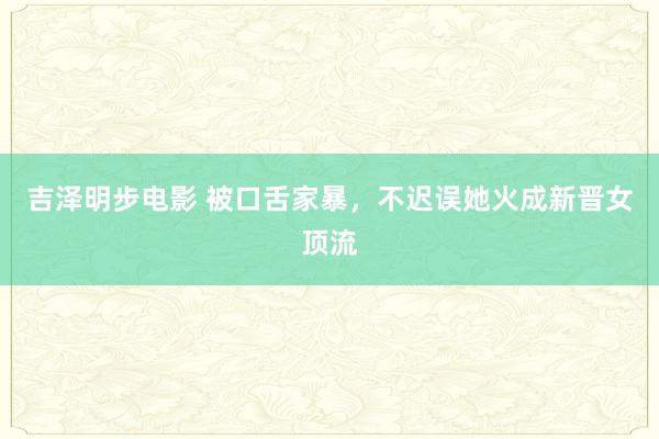 吉泽明步电影 被口舌家暴，不迟误她火成新晋女顶流