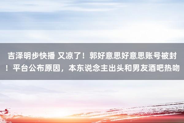 吉泽明步快播 又凉了！郭好意思好意思账号被封！平台公布原因，本东说念主出头和男友酒吧热吻
