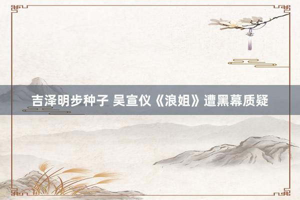 吉泽明步种子 吴宣仪《浪姐》遭黑幕质疑